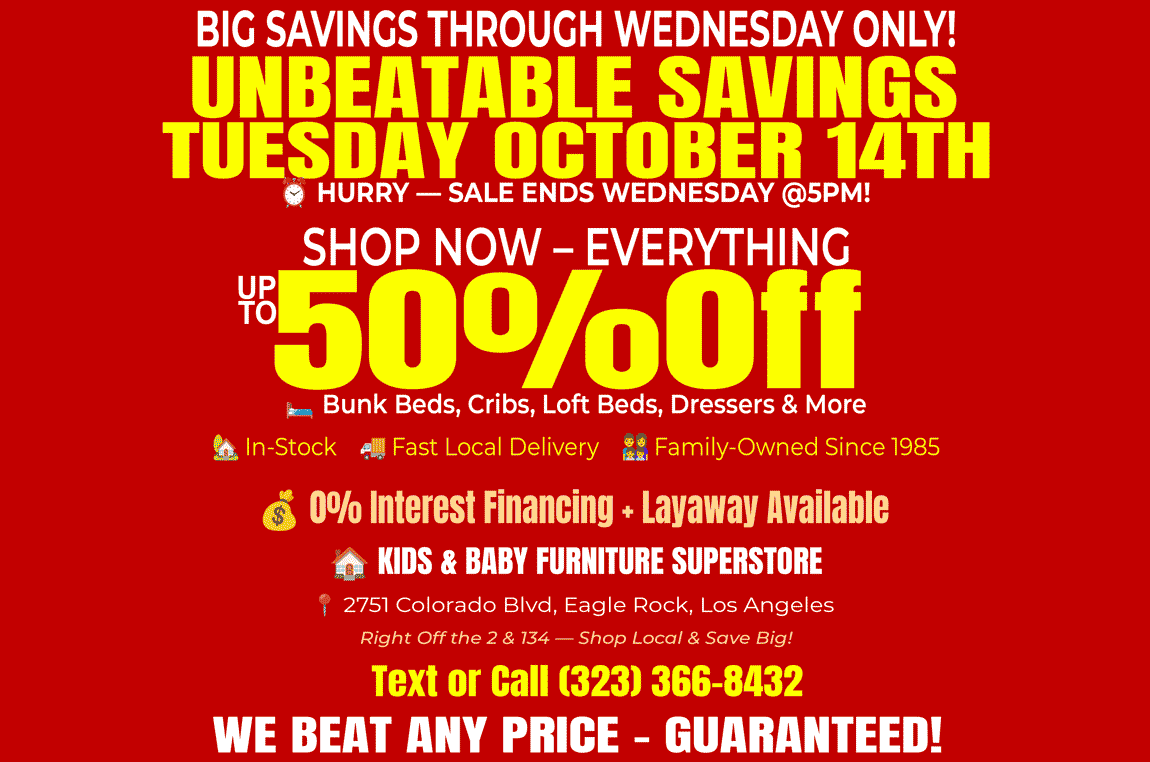 Big Savings Through Wednesday at Kids & Baby Furniture Superstore in Eagle Rock! Unbeatable savings up to 50% off on bunk beds, cribs, loft beds, and dressers. Sale runs Tuesday October 14th and ends Wednesday at 5PM. Family-owned since 1985 with fast local delivery, 0% interest financing, and layaway available. Located near Glendale, Pasadena, and Highland Park